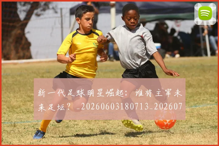 新一代足球明星崛起：谁将主宰未来足坛？_20260603180713_20260707020756_20260731170838