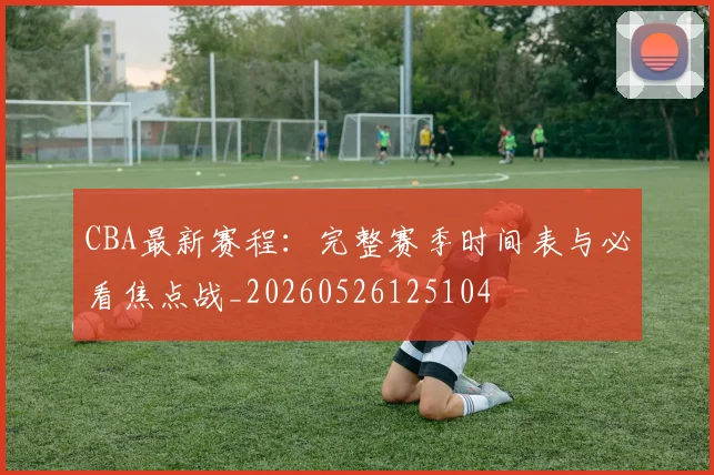 CBA最新赛程：完整赛季时间表与必看焦点战_20260526125104
