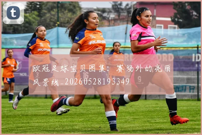 欧冠足球宝贝图集:赛场外的亮丽风景线_20260528193349