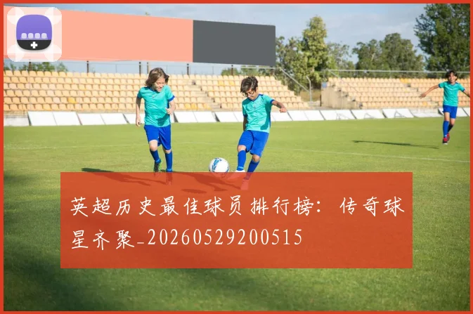 英超历史最佳球员排行榜:传奇球星齐聚_20260529200515