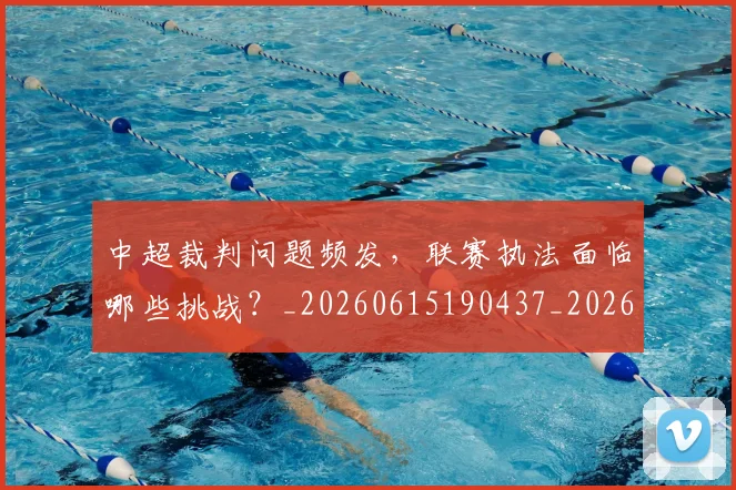 中超裁判问题频发，联赛执法面临哪些挑战？_20260615190437_20260703205302_20260716190948