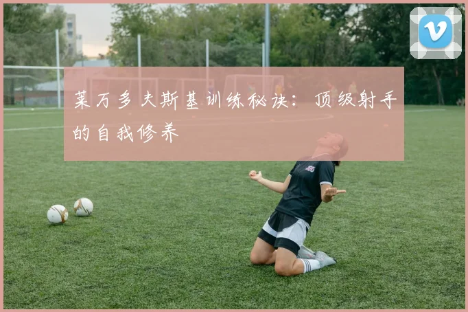莱万多夫斯基训练秘诀：顶级射手的自我修养