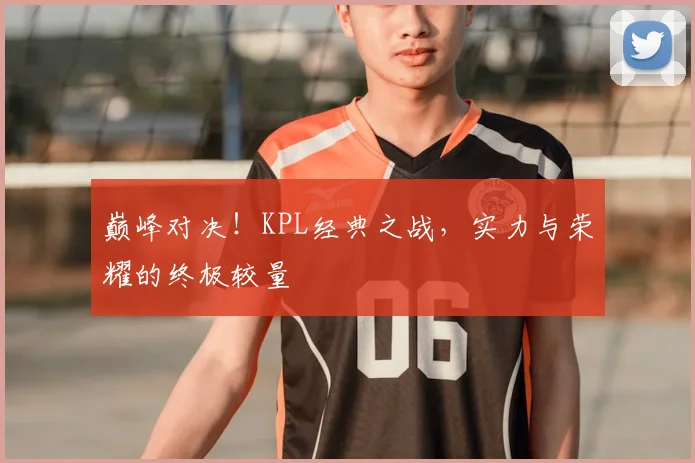 巅峰对决！KPL经典之战，实力与荣耀的终极较量
