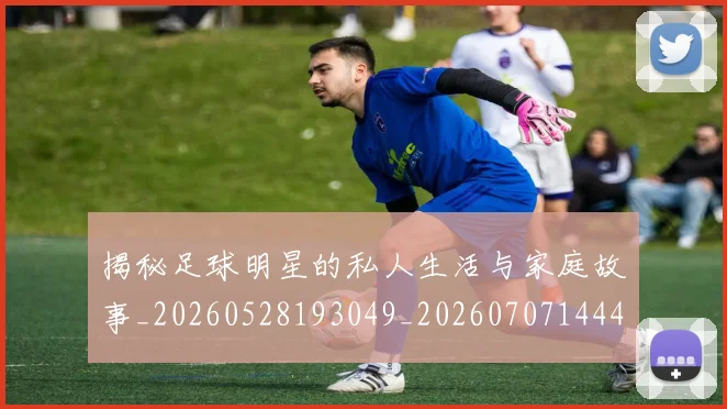 揭秘足球明星的私人生活与家庭故事_20260528193049_20260707144406