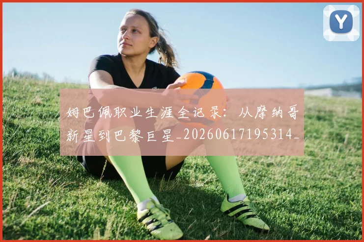 姆巴佩职业生涯全记录:从摩纳哥新星到巴黎巨星_20260617195314_20260703232044_20260720190403