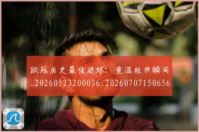 欧冠历史最佳进球:重温经典瞬间_20260523200036_20260707150656