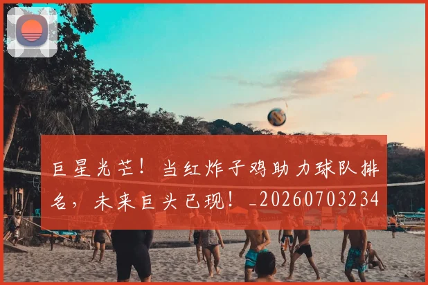 巨星光芒！当红炸子鸡助力球队排名，未来巨头已现！_20260703234210