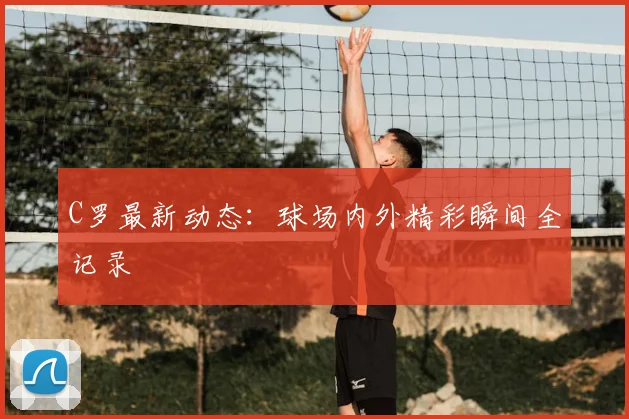 C罗最新动态:球场内外精彩瞬间全记录