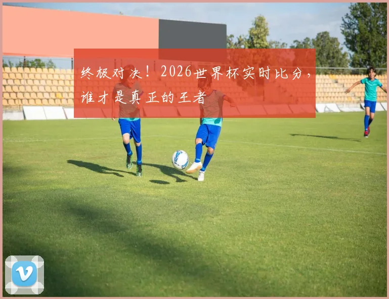 终极对决！2026世界杯实时比分，谁才是真正的王者