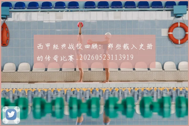 西甲经典战役回顾：那些载入史册的传奇比赛_20260523113919