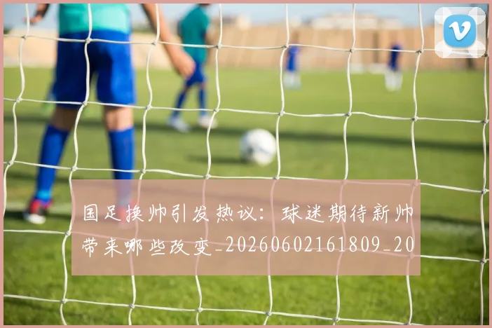 国足换帅引发热议:球迷期待新帅带来哪些改变_20260602161809_20260703223739_20260719164003