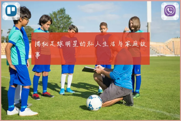 揭秘足球明星的私人生活与家庭故事