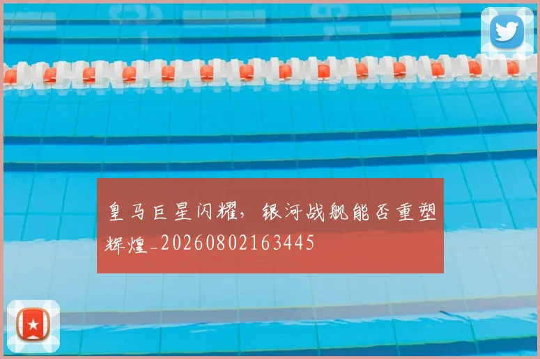 皇马巨星闪耀，银河战舰能否重塑辉煌_20260802163445