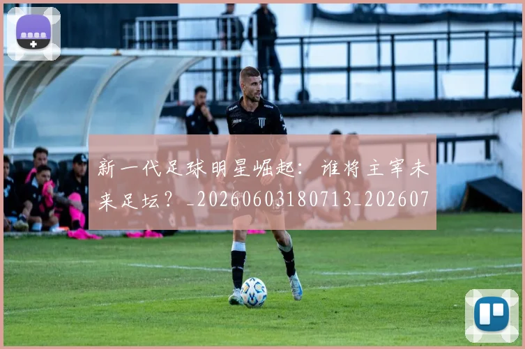 新一代足球明星崛起:谁将主宰未来足坛?_20260603180713_20260707020756_20260731170838