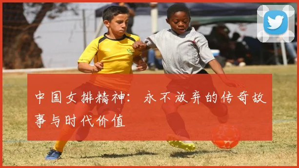 中国女排精神：永不放弃的传奇故事与时代价值