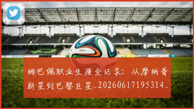姆巴佩职业生涯全记录：从摩纳哥新星到巴黎巨星_20260617195314_20260720190402