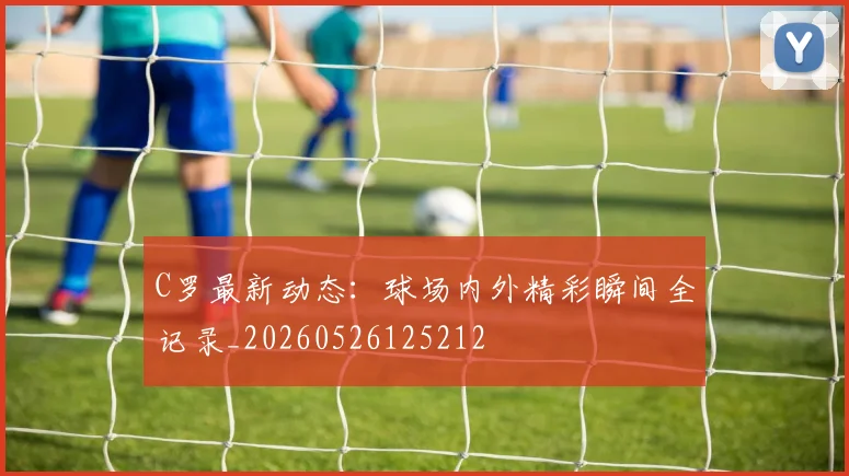 C罗最新动态:球场内外精彩瞬间全记录_20260526125212