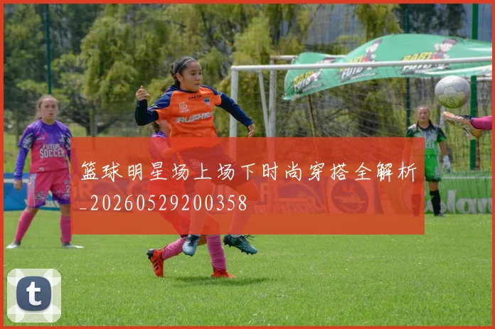 篮球明星场上场下时尚穿搭全解析_20260529200358