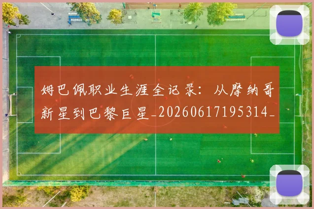姆巴佩职业生涯全记录：从摩纳哥新星到巴黎巨星_20260617195314_20260703232044_20260720190403