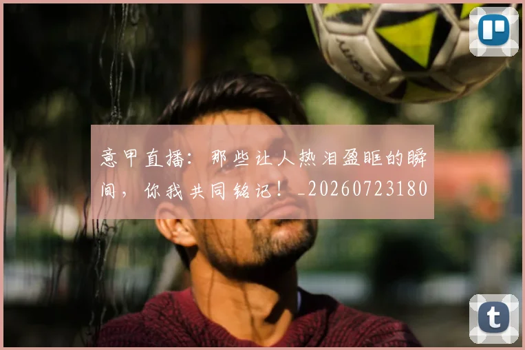 意甲直播：那些让人热泪盈眶的瞬间，你我共同铭记！_20260723180236