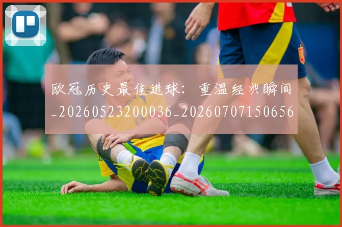 欧冠历史最佳进球：重温经典瞬间_20260523200036_20260707150656