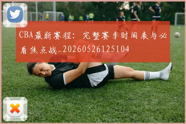 CBA最新赛程：完整赛季时间表与必看焦点战_20260526125104