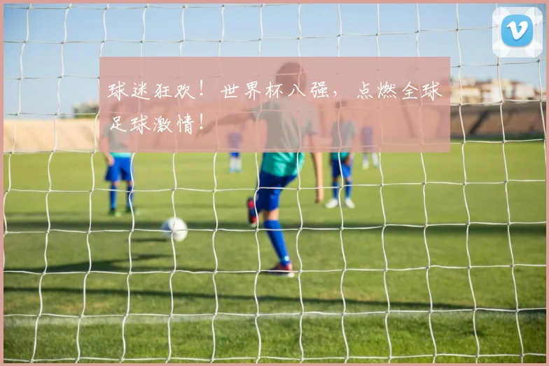 球迷狂欢!世界杯八强,点燃全球足球激情!