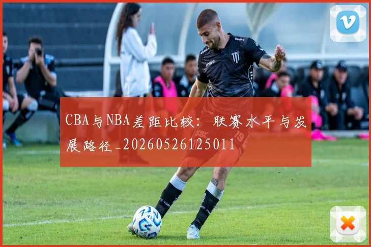 CBA与NBA差距比较：联赛水平与发展路径_20260526125011