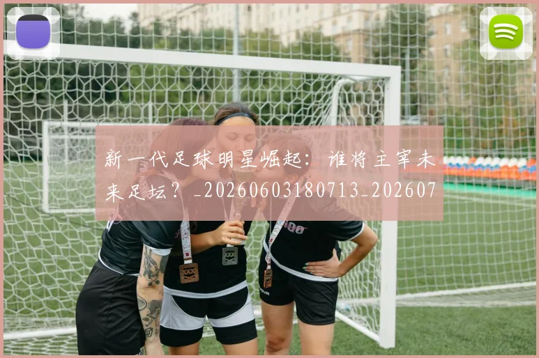 新一代足球明星崛起：谁将主宰未来足坛？_20260603180713_20260731170836