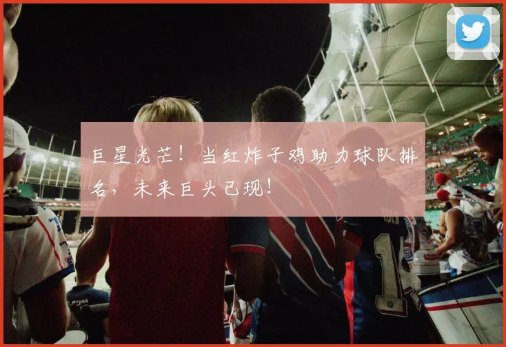 巨星光芒!当红炸子鸡助力球队排名,未来巨头已现!